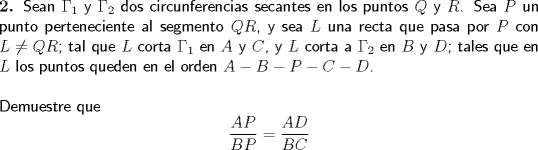 TEX: \noindent \textbf{2.} \textsf{Sean $\Gamma _1$ y $\Gamma _2$ dos circunferencias secantes en los puntos $Q$ y $R$. Sea $P$ un punto perteneciente al segmento $QR$, y sea $L$ una recta que pasa por $P$ con $L \ne QR$; tal que $L$ corta $\Gamma _1$ en $A$ y $C$, y $L$ corta a $\Gamma _2$ en $B$ y $D$; tales que en $L$ los puntos queden en el orden $A-B-P-C-D$.}\\<br /><br />\noindent \textsf{Demuestre que} $$\dfrac{{AP}}{{BP}} = \frac{{AD}}{{BC}}$$