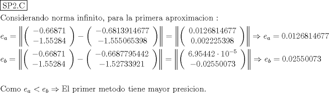 TEX: % MathType!MTEF!2!1!+-<br />% feaagyart1ev2aaatCvAUfeBSjuyZL2yd9gzLbvyNv2CaerbuLwBLn<br />% hiov2DGi1BTfMBaeXatLxBI9gBaerbd9wDYLwzYbItLDharqqtubsr<br />% 4rNCHbGeaGqiVu0Je9sqqrpepC0xbbL8F4rqqrFfpeea0xe9Lq-Jc9<br />% vqaqpepm0xbba9pwe9Q8fs0-yqaqpepae9pg0FirpepeKkFr0xfr-x<br />% fr-xb9adbaqaaeGaciGaaiaabeqaamaabaabaaGceaqabeaadaqjEa<br />% qaaiaabofacaqGqbGaaeOmaiaab6cacaqGdbaaaaqaaiaaboeacaqG<br />% VbGaaeOBaiaabohacaqGPbGaaeizaiaabwgacaqGYbGaaeyyaiaab6<br />% gacaqGKbGaae4BaiaabccacaqGUbGaae4BaiaabkhacaqGTbGaaeyy<br />% aiaabccacaqGPbGaaeOBaiaabAgacaqGPbGaaeOBaiaabMgacaqG0b<br />% Gaae4BaiaabYcacaqGGaGaaeiCaiaabggacaqGYbGaaeyyaiaabcca<br />% caqGSbGaaeyyaiaabccacaqGWbGaaeOCaiaabMgacaqGTbGaaeyzai<br />% aabkhacaqGHbGaaeiiaiaabggacaqGWbGaaeOCaiaab+gacaqG4bGa<br />% aeyAaiaab2gacaqGHbGaae4yaiaabMgacaqGVbGaaeOBaiaabccaca<br />% qG6aaabaGaamyzamaaBaaaleaacaWGHbaabeaakiabg2da9maafmaa<br />% baWaaeWaaeaafaqabeGabaaabaGaeyOeI0IaaGimaiaac6cacaaI2a<br />% GaaGOnaiaaiIdacaaI3aGaaGymaaqaaiabgkHiTiaaigdacaGGUaGa<br />% aGynaiaaiwdacaaIYaGaaGioaiaaisdaaaaacaGLOaGaayzkaaGaey<br />% OeI0YaaeWaaeaafaqabeGabaaabaGaeyOeI0IaaGimaiaac6cacaaI<br />% 2aGaaGioaiaaigdacaaIZaGaaGyoaiaaigdacaaI0aGaaGOnaiaaiE<br />% dacaaI3aaabaGaeyOeI0IaaGymaiaac6cacaaI1aGaaGynaiaaiwda<br />% caaIWaGaaGOnaiaaiwdacaaIZaGaaGyoaiaaiIdaaaaacaGLOaGaay<br />% zkaaaacaGLjWUaayPcSdGaeyypa0ZaauWaaeaadaqadaqaauaabeqa<br />% ceaaaeaacaaIWaGaaiOlaiaaicdacaaIXaGaaGOmaiaaiAdacaaI4a<br />% GaaGymaiaaisdacaaI2aGaaG4naiaaiEdaaeaacaaIWaGaaiOlaiaa<br />% icdacaaIWaGaaGOmaiaaikdacaaIYaGaaGynaiaaiodacaaI5aGaaG<br />% ioaaaaaiaawIcacaGLPaaaaiaawMa7caGLkWoacqGHshI3caWGLbWa<br />% aSbaaSqaaiaadggaaeqaaOGaeyypa0JaaGimaiaac6cacaaIWaGaaG<br />% ymaiaaikdacaaI2aGaaGioaiaaigdacaaI0aGaaGOnaiaaiEdacaaI<br />% 3aaabaGaamyzamaaBaaaleaacaWGIbaabeaakiabg2da9maafmaaba<br />% WaaeWaaeaafaqabeGabaaabaGaeyOeI0IaaGimaiaac6cacaaI2aGa<br />% aGOnaiaaiIdacaaI3aGaaGymaaqaaiabgkHiTiaaigdacaGGUaGaaG<br />% ynaiaaiwdacaaIYaGaaGioaiaaisdaaaaacaGLOaGaayzkaaGaeyOe<br />% I0YaaeWaaeaafaqabeGabaaabaGaeyOeI0IaaGimaiaac6cacaaI2a<br />% GaaGOnaiaaiIdacaaI3aGaaG4naiaaiMdacaaI1aGaaGinaiaaisda<br />% caaIYaaabaGaeyOeI0IaaGymaiaac6cacaaI1aGaaGOmaiaaiEdaca<br />% aIZaGaaG4maiaaiMdacaaIYaGaaGymaaaaaiaawIcacaGLPaaaaiaa<br />% wMa7caGLkWoacqGH9aqpdaqbdaqaamaabmaabaqbaeqabiqaaaqaai<br />% aaiAdacaGGUaGaaGyoaiaaiwdacaaI0aGaaGinaiaaikdacqGHflY1<br />% caaIXaGaaGimamaaCaaaleqabaGaeyOeI0IaaGynaaaaaOqaaiabgk<br />% HiTiaaicdacaGGUaGaaGimaiaaikdacaaI1aGaaGynaiaaicdacaaI<br />% WaGaaG4naiaaiodaaaaacaGLOaGaayzkaaaacaGLjWUaayPcSdGaey<br />% O0H4TaamyzamaaBaaaleaacaWGIbaabeaakiabg2da9iaaicdacaGG<br />% UaGaaGimaiaaikdacaaI1aGaaGynaiaaicdacaaIWaGaaG4naiaaio<br />% daaeaaaeaacaqGdbGaae4Baiaab2gacaqGVbGaaeiiaiaabccacaWG<br />% LbWaaSbaaSqaaiaadggaaeqaaOGaeyipaWJaamyzamaaBaaaleaaca<br />% WGIbaabeaakiabgkDiElaabweacaqGSbGaaeiiaiaabchacaqGYbGa<br />% aeyAaiaab2gacaqGLbGaaeOCaiaabccacaqGTbGaaeyzaiaabshaca<br />% qGVbGaaeizaiaab+gacaqGGaGaaeiDaiaabMgacaqGLbGaaeOBaiaa<br />% bwgacaqGGaGaaeyBaiaabggacaqG5bGaae4BaiaabkhacaqGGaGaae<br />% iCaiaabkhacaqGLbGaae4CaiaabMgacaqGJbGaaeyAaiaab+gacaqG<br />% UbGaaeOlaaaaaa!39A8!<br />\[\begin{gathered}<br />  \boxed{{\text{SP2}}{\text{.C}}} \hfill \\<br />  {\text{Considerando norma infinito}}{\text{, para la primera aproximacion :}} \hfill \\<br />  {e_a} = \left\| {\left( {\begin{array}{*{20}{c}}<br />   { - 0.66871}  \\ <br />   { - 1.55284}  \\ <br />\end{array} } \right) - \left( {\begin{array}{*{20}{c}}<br />   { - 0.6813914677}  \\ <br />   { - 1.555065398}  \\ <br />\end{array} } \right)} \right\| = \left\| {\left( {\begin{array}{*{20}{c}}<br />   {0.0126814677}  \\ <br />   {0.002225398}  \\ <br />\end{array} } \right)} \right\| \Rightarrow {e_a} = 0.0126814677 \hfill \\<br />  {e_b} = \left\| {\left( {\begin{array}{*{20}{c}}<br />   { - 0.66871}  \\ <br />   { - 1.55284}  \\ <br />\end{array} } \right) - \left( {\begin{array}{*{20}{c}}<br />   { - 0.6687795442}  \\ <br />   { - 1.52733921}  \\ <br />\end{array} } \right)} \right\| = \left\| {\left( {\begin{array}{*{20}{c}}<br />   {6.95442 \cdot {{10}^{ - 5}}}  \\ <br />   { - 0.02550073}  \\ <br />\end{array} } \right)} \right\| \Rightarrow {e_b} = 0.02550073 \hfill \\<br />   \hfill \\<br />  {\text{Como  }}{e_a} < {e_b} \Rightarrow {\text{El primer metodo tiene mayor presicion}}{\text{.}} \hfill \\ <br />\end{gathered} \]