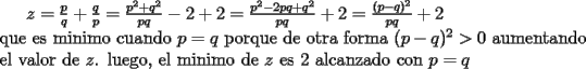 TEX: $z=\frac{p}{q}+\frac{q}{p}=\frac{p^2+q^2}{pq}-2+2=\frac{p^2-2pq+q^2}{pq}+2=\frac{(p-q)^2}{pq}+2$\\<br />que es minimo cuando $p=q$ porque de otra forma $(p-q)^2>0$ aumentando el valor de $z$. luego, el minimo de $z$ es 2 alcanzado con $p=q$