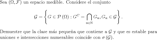 TEX: \noindent Sea $\left(\Omega,\mathcal{F}\right)$ un espacio medible. Considere el conjunto<br />\[\mathcal{G}=\left\{G\in\mathcal{P}\left(\Omega\right):G^C=\bigcap_{n\in\mathbb{N}}G_n,G_n\in\mathcal{G}\right\}.\]<br />Demuestre que la clase ms pequea que contiene a $\mathcal{G}$ y que es estable para uniones e intersecciones numerables coincide con $\sigma\left(\mathcal{G}\right)$.<br />