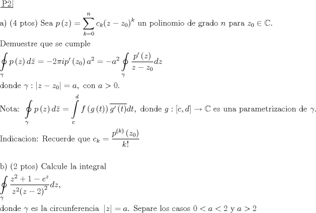 TEX: \[\begin{gathered}<br />  \left. {\underline {\, <br /> {{\text{P2}}} \,}}\! \right|  \hfill \\<br />  {\text{a) (4 ptos) Sea }}p\left( z \right) = \sum\limits_{k = 0}^n {{c_k}{{\left( {z - {z_0}} \right)}^k}} {\text{ un polinomio de grado }}n{\text{ para }}{z_0} \in \mathbb{C}. \hfill \\<br />  {\text{Demuestre que se cumple}} \hfill \\<br />  \oint\limits_\gamma  {p\left( z \right)d\bar z}  =  - 2\pi ip'\left( {{z_0}} \right){a^2} =  - {a^2}\oint\limits_\gamma  {\frac{{p'\left( z \right)}}<br />{{z - {z_0}}}dz}  \hfill \\<br />  {\text{donde }}\gamma :\left| {z - {z_0}} \right| = a,{\text{ con }}a > 0. \hfill \\<br />  {\text{Nota: }}\oint\limits_\gamma  {p\left( z \right)d\bar z}  = \int\limits_c^d {f\left( {g\left( t \right)} \right)\overline {g'\left( t \right)} dt} ,{\text{ donde }}g:\left[ {c,d} \right] \to \mathbb{C}{\text{ es una parametrizacion de }}\gamma {\text{.}} \hfill \\<br />  {\text{Indicacion: Recuerde que }}{c_k} = \frac{{{p^{\left( k \right)}}\left( {{z_0}} \right)}}<br />{{k!}} \hfill \\<br />   \hfill \\<br />  {\text{b) (2 ptos) Calcule la integral}} \hfill \\<br />  \oint\limits_\gamma  {\frac{{{z^2} + 1 - {e^z}}}<br />{{{z^2}{{\left( {z - 2} \right)}^2}}}dz} , \hfill \\<br />  {\text{donde }}\gamma {\text{ es la circunferencia }}\left| z \right| = a{\text{. Separe los casos }}0 < a < 2{\text{ y }}a > 2 \hfill \\ <br />\end{gathered} \]<br />