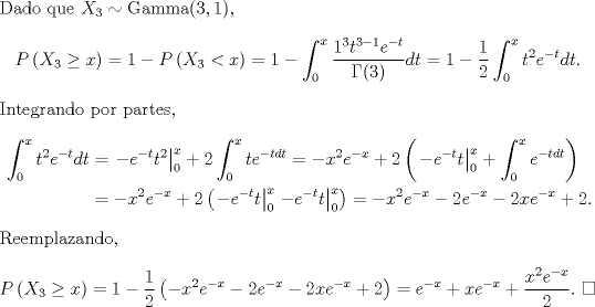 TEX: \noindent Dado que $X_3\sim\text{Gamma}(3,1)$,<br />\[P\left(X_3\geq x\right)=1-P\left(X_3<x\right)=1-\int_0^x\frac{1^3t^{3-1}e^{-t}}{\Gamma(3)}dt=1-\frac{1}{2}\int_0^xt^2e^{-t}dt.\]<br />Integrando por partes,<br />\begin{equation*}\begin{aligned}\int_0^xt^2e^{-t}dt<br />&=\left.-e^{-t}t^2\right|^x_0+2\int_0^xte^{-tdt}=-x^2e^{-x}+2\left(\left.-e^{-t}t\right|^x_0+\int_0^xe^{-tdt}\right)\\<br />&=-x^2e^{-x}+2\left(\left.-e^{-t}t\right|^x_0\left.-e^{-t}t\right|^x_0\right)=-x^2e^{-x}-2e^{-x}-2xe^{-x}+2.<br />\end{aligned}\end{equation*}<br />Reemplazando, <br />\[P\left(X_3\geq x\right)=1-\frac{1}{2}\left(-x^2e^{-x}-2e^{-x}-2xe^{-x}+2\right)=e^{-x}+xe^{-x}+\frac{x^2e^{-x}}{2}. \ \square\]<br />