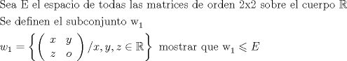 TEX: % MathType!MTEF!2!1!+-<br />% feaagaart1ev2aaatCvAUfeBSjuyZL2yd9gzLbvyNv2CaerbuLwBLn<br />% hiov2DGi1BTfMBaeXatLxBI9gBaerbd9wDYLwzYbItLDharqqtubsr<br />% 4rNCHbGeaGqiVu0Je9sqqrpepC0xbbL8F4rqqrFfpeea0xe9Lq-Jc9<br />% vqaqpepm0xbba9pwe9Q8fs0-yqaqpepae9pg0FirpepeKkFr0xfr-x<br />% fr-xb9adbaqaaeGaciGaaiaabeqaamaabaabaaGceaqabeaacaqGtb<br />% GaaeyzaiaabggacaqGGaGaaeiiaiaabweacaqGGaGaaeyzaiaabYga<br />% caqGGaGaaeyzaiaabohacaqGWbGaaeyyaiaabogacaqGPbGaae4Bai<br />% aabccacaqGKbGaaeyzaiaabccacaqG0bGaae4BaiaabsgacaqGHbGa<br />% ae4CaiaabccacaqGSbGaaeyyaiaabohacaqGGaGaaeyBaiaabggaca<br />% qG0bGaaeOCaiaabMgacaqGJbGaaeyzaiaabohacaqGGaGaaeizaiaa<br />% bwgacaqGGaGaae4BaiaabkhacaqGKbGaaeyzaiaab6gacaqGGaGaae<br />% OmaiaabIhacaqGYaGaaeiiaiaabohacaqGVbGaaeOyaiaabkhacaqG<br />% LbGaaeiiaiaabwgacaqGSbGaaeiiaiaabogacaqG1bGaaeyzaiaabk<br />% hacaqGWbGaae4BaiaabccatuuDJXwAK1uy0HMmaeHbfv3ySLgzG0uy<br />% 0HgiuD3BaGqbbiab-1risbqaaiaabofacaqGLbGaaeiiaiaabsgaca<br />% qGLbGaaeOzaiaabMgacaqGUbGaaeyzaiaab6gacaqGGaGaaeyzaiaa<br />% bYgacaqGGaGaae4CaiaabwhacaqGIbGaae4yaiaab+gacaqGUbGaae<br />% OAaiaabwhacaqGUbGaaeiDaiaab+gacaqGGaGaae4DamaaBaaaleaa<br />% caaIXaaabeaaaOqaaiaadEhadaWgaaWcbaGaaGymaaqabaGccqGH9a<br />% qpdaGadaqaamaabmaabaqbaeqabiGaaaqaaiaadIhaaeaacaWG5baa<br />% baGaamOEaaqaaiaad+gaaaaacaGLOaGaayzkaaGaai4laiaadIhaca<br />% GGSaGaamyEaiaacYcacaWG6bGaeyicI4Sae8xhHifacaGL7bGaayzF<br />% aaGaaeiiaiaab2gacaqGVbGaae4CaiaabshacaqGYbGaaeyyaiaabk<br />% hacaqGGaGaaeyCaiaabwhacaqGLbGaaeiiaiaabEhadaWgaaWcbaGa<br />% aGymaaqabaGccqGHKjYOcaWGfbaaaaa!B68D!<br />\[<br />\begin{gathered}<br />  {\text{Sea  E el espacio de todas las matrices de orden 2x2 sobre el cuerpo }}\mathbb{R} \hfill \\<br />  {\text{Se definen el subconjunto w}}_1  \hfill \\<br />  w_1  = \left\{ {\left( {\begin{array}{*{20}c}<br />   x & y  \\<br />   z & o  \\<br /><br /> \end{array} } \right)/x,y,z \in \mathbb{R}} \right\}{\text{ mostrar que w}}_1  \leqslant E \hfill \\ <br />\end{gathered} <br />\]<br />