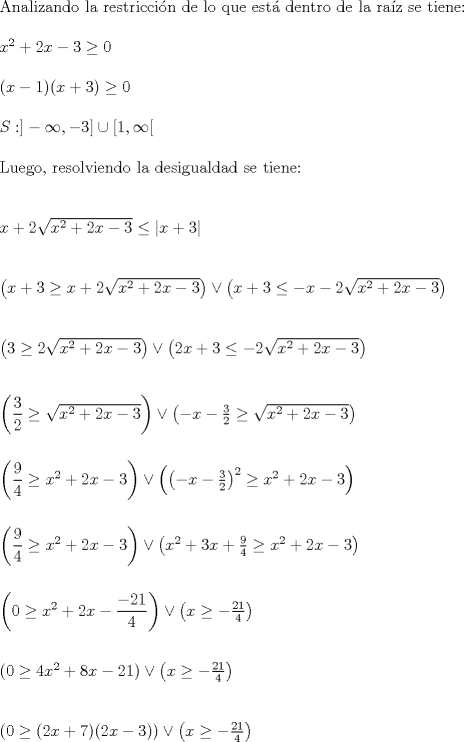 TEX: \noindent Analizando la restriccin de lo que est dentro de la raz se tiene:\\<br />\\<br />$x^2+2x-3 \geq 0$\\<br />\\<br />$(x-1)(x+3) \geq 0$\\<br />\\<br />$S: ]-\infty,-3] \cup [1, \infty [$\\<br />\\<br />Luego, resolviendo la desigualdad se tiene:\\<br />\\<br />\\<br />$x+2\sqrt{x^2+2x-3}\leq \left|x+3\right|$\\<br />\\<br />\\<br />$\left(x+3 \geq x+2\sqrt{x^2+2x-3} \right) \vee \left(x+3 \leq -x-2\sqrt{x^2+2x-3}\right)$\\<br />\\<br />\\<br />$\left(3 \geq 2\sqrt{x^2+2x-3} \right) \vee \left(2x+3 \leq -2\sqrt{x^2+2x-3}\right)$\\<br />\\<br />\\<br />$\left(\dfrac{3}{2} \geq \sqrt{x^2+2x-3} \right) \vee \left(-x-\frac{3}{2} \geq \sqrt{x^2+2x-3}\right)$\\<br />\\<br />\\<br />$\left(\dfrac{9}{4} \geq x^2+2x-3 \right) \vee \left(\left(-x-\frac{3}{2}\right)^2 \geq x^2+2x-3\right)$\\<br />\\<br />\\<br />$\left(\dfrac{9}{4} \geq x^2+2x-3 \right) \vee \left(x^2+3x+\frac{9}{4} \geq x^2+2x-3\right)$\\<br />\\<br />\\<br />$\left(0 \geq x^2+2x-\dfrac{-21}{4}\right) \vee \left(x \geq -\frac{21}{4} \right)$\\<br />\\<br />\\<br />$\left(0 \geq 4x^2+8x-21\right) \vee  \left(x \geq -\frac{21}{4} \right)$\\<br />\\<br />\\<br />$\left(0 \geq (2x+7)(2x-3)\right) \vee  \left(x \geq -\frac{21}{4} \right)$