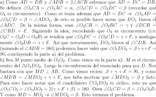 TEX: \noindent a) Como $AD=DB$ y $\angle{ADB}=2\angle{ACB}$ sabemos que $AD=DC=DB$. Se definen $\angle{O_1CA}=\angle{O_1AC}=\alpha$, $\angle{O_1CD}=\angle{O_1DC}=\beta$ (recordar que $O_1$ es circuncentro). Como se tenia ademas que $AD=DC\Rightarrow \angle{O_1AD}=\angle{O_1CD}=\beta=\angle{ADO_1}$, de esto es posible hacer notar que $DO_1$ biseca el $\angle{ADC}$. De la misma forma, sean $\angle{O_2CB}=\angle{O_2BC}=\gamma$ y $\angle{DCB}=\angle{CBD}=\mathcal{E}$. Siguiendo la idea, recordando que $O_2$ es circuncentro (i.e: $O_2C=O_2D=O_2B$) se tendria que $\angle{O_2DC}=\angle{O_2CD}=\gamma+\mathcal{E}$, y analogamente $\angle{O_2DB}=\gamma+\mathcal{E}$. Asi que notoriamente, $DO_2$ biseca al $\angle{CDB}$. Asi (mirando el $\angle{ADB}=180$) podremos hacer valer que $\angle{O_1DO_2}=\beta+\gamma+\mathcal{E}=90$, concluyendo la parte a) del problema.\\<br />b) Sea $M$ punto medio de $O_1O_2$. Como vimos en la parte a): $M$ es el circuncentro del $\triangle{O_1DO_2}$. Luego la circunferencia del enunciado pasa por $D$. Nos bastara con que $MD\perp AB$. Como vimos recien: $\beta+\gamma+\mathcal{E}=90$, y como $\angle{MDB}=\angle{MDO_2}+\gamma+\mathcal{E}$, nos falta mostrar que $\angle{MDO_2}=\beta$ y listo. Para esto hacer notar que el cuadrilatero $CO_1DO_2$ es ciclico, esto ya que $\angle{O_1CO_2}+\angle{O_1DO_2}=2(\gamma+\mathcal{E}+\beta)=180$. Osea $\angle{O_1CD}=\beta=\angle{O_1O_2D}$. Y como $MD=MO_2\Rightarrow \angle{MDO_2}=\beta$. Esto termina el problema.