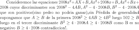 TEX: Consideremos las equaciones $2008x^2+AX+B$,$Ax^2+2008x+B$,$Ax^2+Bx+2008$ cuyos discriminantes son $2008^2-4AB,A^2-4\cdot 2008B,B^2-4\cdot 2008A$ que son positivos(sino pedro no podria ganar),sin Prdida de generalidad supongamos que $A \ge B$ de la primera $2008^2 \ge 4AB \ge 4B^2$ luego $502\ge B$ luego en el tercer discriminante $B^2 \ge 4 \cdot2008A \ge4\cdot 2008B $ como B es no negativo $B \ge 4 \cdot 2008 $ contradiccion!. 