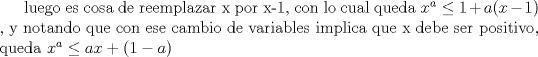 TEX: luego es cosa de reemplazar x por x-1, con lo cual queda $x^a \leq 1+a(x-1)$ , y notando que con ese cambio de variables implica que x debe ser positivo, queda $x^a \leq ax+(1-a)$