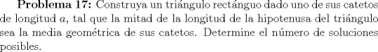 TEX: \textbf{Problema 17:} Construya un tringulo rectnguo dado uno de sus catetos de longitud $a$, tal que la mitad de la longitud de la hipotenusa del tringulo sea la media geomtrica de sus catetos. Determine el nmero de soluciones posibles.