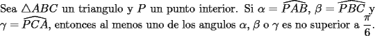 TEX: \noindent Sea $\triangle ABC$ un triangulo y $P$ un punto interior. Si $\alpha=\widehat{PAB}$, $\beta=\widehat{PBC}$ y $\gamma=\widehat{PCA}$, entonces al menos uno de los angulos $\alpha$, $\beta$ o $\gamma$ es no superior a $\dfrac{\pi}{6}$.