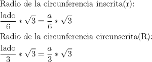 TEX: <br />$$<br />\begin{gathered}<br />  {\text{Radio de la circunferencia inscrita®:}} \hfill \\<br />  \frac{{{\text{lado}}}}<br />{{\text{6}}}*\sqrt 3  = \frac{a}<br />{6}*\sqrt 3  \hfill \\<br />  {\text{Radio de la circunferencia circunscrita®:}} \hfill \\<br />  \frac{{{\text{lado}}}}<br />{{\text{3}}}*\sqrt 3  = \frac{a}<br />{3}*\sqrt 3  \hfill \\ <br />\end{gathered} <br />$$<br />