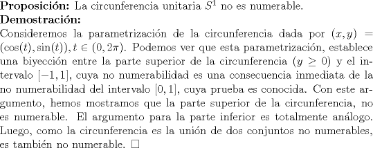 TEX: $\\${\bf Proposicin:} La circunferencia unitaria $S^1$ no es numerable. $\\${\bf Demostracin:} $\\$Consideremos la parametrizacin de la circunferencia dada por $(x,y)=(\cos(t),\sin(t)),t \in ( 0,2 \pi )$. Podemos ver que esta parametrizacin, establece una biyeccin entre la parte superior de la circunferencia ($y\geq0$) y el intervalo $\left[-1,1\right]$, cuya no numerabilidad es una consecuencia inmediata de la no numerabilidad del intervalo $\left[0,1\right]$, cuya prueba es conocida. Con este argumento, hemos mostramos que la parte superior de la circunferencia, no es numerable. El argumento para la parte inferior es totalmente anlogo. Luego, como la circunferencia es la unin de dos conjuntos no numerables, es tambin no numerable. $\Box$  