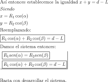 TEX: \[<br />\begin{gathered}<br />  {\text{As\'i  entonces establecemos la igualdad }}x + y = d - L \hfill \\<br />  Siendo \hfill \\<br />  x = R_1 \cos (\alpha ) \hfill \\<br />  y = R_2 \cos (\beta ) \hfill \\<br />  {\text{Reemplazando: }} \hfill \\<br />  \boxed{R_1 \cos (\alpha ) + R_2 \cos (\beta ) = d - L} \hfill \\<br />  {\text{Damos el sistema entonces:}} \hfill \\<br />  \left. {\underline {\, <br /> \begin{gathered}<br />  \boxed{R_1 sen(\alpha ) = R_2 sen(\beta )} \hfill \\<br />  \boxed{R_1 \cos (\alpha ) + R_2 \cos (\beta ) = d - L} \hfill \\ <br />\end{gathered}  \,}}\! \right|  \hfill \\<br />   \hfill \\<br />  {\text{Basta con desarrollar el sistema}}{\text{.}} \hfill \\ <br />\end{gathered} <br />\]<br />