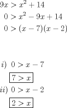 TEX: % MathType!MTEF!2!1!+-<br />% feaafiart1ev1aaatCvAUfeBSjuyZL2yd9gzLbvyNv2CaerbuLwBLn<br />% hiov2DGi1BTfMBaeXatLxBI9gBaerbd9wDYLwzYbItLDharqqtubsr<br />% 4rNCHbGeaGqiVu0Je9sqqrpepC0xbbL8F4rqqrFfpeea0xe9Lq-Jc9<br />% vqaqpepm0xbba9pwe9Q8fs0-yqaqpepae9pg0FirpepeKkFr0xfr-x<br />% fr-xb9adbaqaaeGaciGaaiaabeqaamaabaabaaGceaqabeaacaaI5a<br />% GaamiEaiabg6da+iaadIhadaahaaWcbeqaaiaaikdaaaGccqGHRaWk<br />% caaIXaGaaGinaaqaaiaaykW7caaMc8UaaGPaVlaaicdacqGH+aGpca<br />% WG4bWaaWbaaSqabeaacaaIYaaaaOGaeyOeI0IaaGyoaiaadIhacqGH<br />% RaWkcaaIXaGaaGinaaqaaiaaykW7caaMc8UaaGPaVlaaicdacqGH+a<br />% GpcaGGOaGaamiEaiabgkHiTiaaiEdacaGGPaGaaiikaiaadIhacqGH<br />% sislcaaIYaGaaiykaaqaaaqaaaqaaiaaykW7caWGPbGaaiykaiaayg<br />% W7caaMc8UaaGPaVlaaykW7caaIWaGaeyOpa4JaamiEaiabgkHiTiaa<br />% iEdaaeaacaaMc8UaaGPaVlaaykW7caaMc8UaaGPaVlaaykW7caaMc8<br />% +aauIhaeaacaaI3aGaeyOpa4JaamiEaaaaaeaacaWGPbGaamyAaiaa<br />% cMcacaaMc8UaaGPaVlaaicdacqGH+aGpcaWG4bGaeyOeI0IaaGOmaa<br />% qaaiaaykW7caaMc8UaaGPaVlaaykW7caaMc8UaaGPaVlaaykW7daqj<br />% EaqaaiaaikdacqGH+aGpcaWG4baaaaaaaa!8C43!<br />\[<br />\begin{gathered}<br />  9x > x^2  + 14 \hfill \\<br />  \,\,\,0 > x^2  - 9x + 14 \hfill \\<br />  \,\,\,0 > (x - 7)(x - 2) \hfill \\<br />   \hfill \\<br />   \hfill \\<br />  \,i)\,\,\,0 > x - 7 \hfill \\<br />  \,\,\,\,\,\,\,\boxed{7 > x} \hfill \\<br />  ii)\,\,0 > x - 2 \hfill \\<br />  \,\,\,\,\,\,\,\boxed{2 > x} \hfill \\ <br />\end{gathered} <br />\]<br />