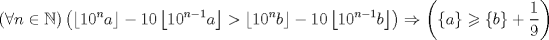 TEX: \[<br />\left( {\forall n \in \mathbb{N}} \right)\left( {\left\lfloor {10^n a} \right\rfloor  - 10\left\lfloor {10^{n - 1} a} \right\rfloor  > \left\lfloor {10^n b} \right\rfloor  - 10\left\lfloor {10^{n - 1} b} \right\rfloor } \right) \Rightarrow \left( {\left\{ a \right\} \geqslant \left\{ b \right\} + \frac{1}<br />{9}} \right)<br />\]