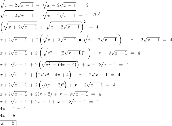 TEX: \[<br />\begin{gathered}<br />  \sqrt {x\, + \,2\sqrt {x\, - \,1} } \,\, + \,\,\sqrt {x\, - \,2\sqrt {x\, - \,1} } \,\, = \,\,\,2\,\, \hfill \\<br />  \sqrt {x\, + \,2\sqrt {x\, - \,1} } \,\, + \,\,\sqrt {x\, - \,2\sqrt {x\, - \,1} } \,\, = \,\,\,2\,\,\,\,\,\,^{/(\,\,)^2 } \,\, \hfill \\<br />  \left( {\sqrt {x\, + \,2\sqrt {x\, - \,1} } \,\, + \,\,\sqrt {x\, - \,2\sqrt {x\, - \,1} } \,} \right)^{2\,} \,\, = \,\,{\mathbf{4}}\,\, \hfill \\<br />  x + 2\sqrt {x\, - \,1} \,\,\, + \,2\left( {\sqrt {x\, + \,2\sqrt {x\, - \,1} } \,\, \bullet \,\sqrt {x\, - \,2\sqrt {x\, - \,1} } \,\,} \right)\,\, + \,\,x\, - \,2\sqrt {x\, - \,1} \,\, = \,\,\,4\, \hfill \\<br />  x + 2\sqrt {x\, - \,1} \,\, + \,2\,\left( {\sqrt {x^2 \, - \,\,(2\sqrt {x\, - \,1} \,)^2 \,\,\,} } \right)\, + \,x\, - \,2\sqrt {x\, - \,1} \,\, = \,\,\,4\,\, \hfill \\<br />  x + 2\sqrt {x\, - \,1} \,\, + \,2\left( {\sqrt {x^2 \, - \,(4x\, - \,4)} } \right)\,\, + \,x\, - \,2\sqrt {x\, - \,1} \,\, = \,\,\,4\, \hfill \\<br />  x + 2\sqrt {x\, - \,1} \,\, + \,\left( {2\sqrt {x^2  - 4x\, + 4} } \right)\, + \,x\, - \,2\sqrt {x\, - \,1} \,\, = \,\,\,4 \hfill \\<br />  x + 2\sqrt {x\, - \,1} \,\, + \,2\left( {\sqrt {(x\, - \,2)^2 } } \right)\, + \,x\, - \,2\sqrt {x\, - \,1} \,\, = \,\,\,4 \hfill \\<br />  x + 2\sqrt {x\, - \,1} \,\, + \,2(x - 2)\, + \,x\, - \,2\sqrt {x\, - \,1} \,\, = \,\,\,4 \hfill \\<br />  x + 2\sqrt {x\, - \,1} \,\, + \,2x\, - \,4\, + \,x\, - \,2\sqrt {x\, - \,1} \,\, = \,\,\,4 \hfill \\<br />  4x\,\, - 4\, = \,\,4 \hfill \\<br />  4x\, = \,8\, \hfill \\<br />  \boxed{x\, = \,2\,} \hfill \\ <br />\end{gathered} <br />\]<br />