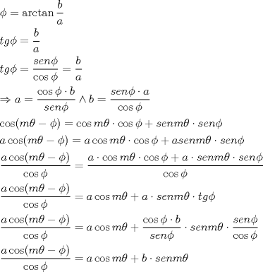 TEX: \[<br />\begin{gathered}<br />  \phi  = \arctan \frac{b}<br />{a} \hfill \\<br />  tg\phi  = \frac{b}<br />{a} \hfill \\<br />  tg\phi  = \frac{{sen\phi }}<br />{{\cos \phi }} = \frac{b}<br />{a} \hfill \\<br />   \Rightarrow a = \frac{{\cos \phi  \cdot b}}<br />{{sen\phi }} \wedge b = \frac{{sen\phi  \cdot a}}<br />{{\cos \phi }} \hfill \\<br />  \cos (m\theta  - \phi ) = \cos m\theta  \cdot \cos \phi  + senm\theta  \cdot sen\phi  \hfill \\<br />  a\cos (m\theta  - \phi ) = a\cos m\theta  \cdot \cos \phi  + asenm\theta  \cdot sen\phi  \hfill \\<br />  \frac{{a\cos (m\theta  - \phi )}}<br />{{\cos \phi }} = \frac{{a \cdot \cos m\theta  \cdot \cos \phi  + a \cdot senm\theta  \cdot sen\phi }}<br />{{\cos \phi }} \hfill \\<br />  \frac{{a\cos (m\theta  - \phi )}}<br />{{\cos \phi }} = a\cos m\theta  + a \cdot senm\theta  \cdot tg\phi  \hfill \\<br />  \frac{{a\cos (m\theta  - \phi )}}<br />{{\cos \phi }} = a\cos m\theta  + \frac{{\cos \phi  \cdot b}}<br />{{sen\phi }} \cdot senm\theta  \cdot \frac{{sen\phi }}<br />{{\cos \phi }} \hfill \\<br />  \frac{{a\cos (m\theta  - \phi )}}<br />{{\cos \phi }} = a\cos m\theta  + b \cdot senm\theta  \hfill \\ <br />\end{gathered} <br />\]