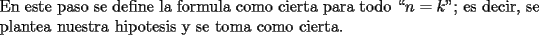 TEX: \noindent En este paso se define la formula como cierta para todo ``$n = k$"; es decir, se plantea nuestra hipotesis y se toma como cierta.