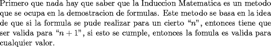 TEX: \noindent Primero que nada hay que saber que la Induccion Matematica es un metodo que se ocupa en la demostracion de formulas. Este metodo se basa en la idea de que si la formula se pude realizar para un cierto ``$n$", entonces tiene que ser valida para ``$n+1$", si esto se cumple, entonces la fomula es valida para cualquier valor.