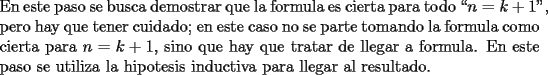 TEX: \noindent En este paso se busca demostrar que la formula es cierta para todo \mbox{``$n=k+1$"}, pero hay que tener cuidado; en este caso no se parte tomando la formula como cierta para $n = k+1$, sino que hay que tratar de llegar a formula.<br />En este paso se utiliza la hipotesis inductiva para llegar al resultado.