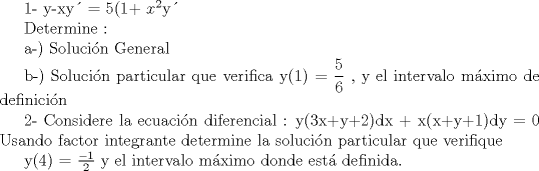 TEX: <br />1-  y-xy = 5(1+ $x^{2}$y<br /><br />Determine : <br /><br />a-) Solucin General<br /><br />b-) Solucin particular que verifica y(1) = $\displaystyle \frac{5}{6}$ , y el intervalo mximo de definicin<br /><br /> <br /><br /><br /><br />2- Considere la ecuacin diferencial :  y(3x+y+2)dx + x(x+y+1)dy = 0<br />     Usando factor integrante determine la solucin particular que verifique <br /><br />    y(4) = $\frac{-1}{2}$ y el intervalo mximo donde est definida.<br /><br /><br />