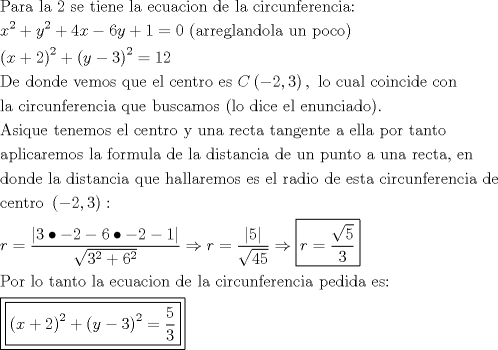 TEX: \[<br />\begin{gathered}<br />  {\text{Para la 2 se tiene la ecuacion de la circunferencia:}} \hfill \\<br />  x^2  + y^2  + 4x - 6y + 1 = 0{\text{ (arreglandola un poco)}} \hfill \\<br />  \left( {x + 2} \right)^2  + \left( {y - 3} \right)^2  = 12 \hfill \\<br />  {\text{De donde vemos que el centro es }}C\left( { - 2,3} \right),{\text{ lo cual coincide con}} \hfill \\<br />  {\text{la circunferencia que buscamos (lo dice el enunciado)}}{\text{.}} \hfill \\<br />  {\text{Asique tenemos el centro y una recta tangente a ella por tanto}} \hfill \\<br />  {\text{aplicaremos la formula de la distancia de un punto a una recta}}{\text{, en}} \hfill \\<br />  {\text{donde la distancia que hallaremos es el radio de esta circunferencia de}} \hfill \\<br />  {\text{centro }}\left( { - 2,3} \right): \hfill \\<br />  r = \frac{{\left| {3 \bullet  - 2 - 6 \bullet  - 2 - 1} \right|}}<br />{{\sqrt {3^2  + 6^2 } }} \Rightarrow r = \frac{{\left| 5 \right|}}<br />{{\sqrt {45} }} \Rightarrow \boxed{r = \frac{{\sqrt 5 }}<br />{3}} \hfill \\<br />  {\text{Por lo tanto la ecuacion de la circunferencia pedida es:}} \hfill \\<br />  \boxed{\boxed{\left( {x + 2} \right)^2  + \left( {y - 3} \right)^2  = \frac{5}<br />{3}}} \hfill \\ <br />\end{gathered} <br />\]