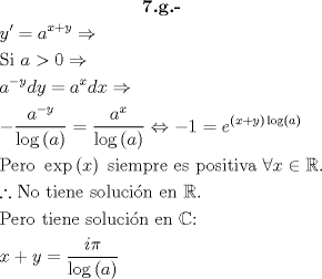 TEX: \[<br />\begin{gathered}<br />  \textbf{7.g.-} \\<br />  y' = a^{x + y}  \Rightarrow  \hfill \\<br />  {\text{Si }}a > 0 \Rightarrow  \hfill \\<br />  a^{ - y} dy = a^x dx \Rightarrow  \hfill \\<br />   - \frac{{a^{ - y} }}<br />{{\log \left( a \right)}} = \frac{{a^x }}<br />{{\log \left( a \right)}} \Leftrightarrow  - 1 = e^{\left( {x + y} \right)\log \left( a \right)}  \hfill \\<br />  {\text{Pero }}\exp \left( x \right)\;{\text{siempre es positiva }}\forall x \in \mathbb{R}{\text{.}} \hfill \\<br />  \therefore {\text{No tiene soluci\'on en }}\mathbb{R}{\text{.}} \hfill \\<br />  {\text{Pero tiene soluci\'on en }}\mathbb{C}{\text{:}} \hfill \\<br />  x + y = \frac{{i\pi }}<br />{{\log \left( a \right)}} \hfill \\ <br />\end{gathered} <br />\]<br />
