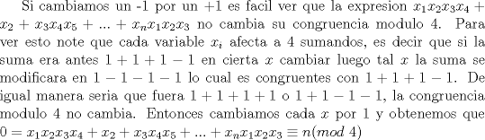 TEX: Si cambiamos un -1 por un +1 es facil ver que la expresion $x_1x_2x_3x_4+x_2+x_3x_4x_5+...+x_nx_1x_2x_3$ no cambia su congruencia modulo 4. Para ver esto note que cada variable $x_i$ afecta a 4 sumandos, es decir que si la suma era antes $1+1+1-1$ en cierta $x$ cambiar luego tal $x$ la suma se modificara en $1-1-1-1$ lo cual es congruentes con $1+1+1-1$. De igual manera seria que fuera $1+1+1+1$ o $1+1-1-1$, la congruencia modulo 4 no cambia. Entonces cambiamos cada $x$ por 1 y obtenemos que $0=x_1x_2x_3x_4+x_2+x_3x_4x_5+...+x_nx_1x_2x_3\equiv  n (mod\ 4)$