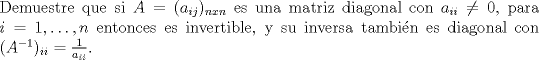 TEX: \noindent Demuestre que si $A=(a_{ij})_{nxn}$ es una matriz diagonal con $a_{ii}\neq0$, para $i=1,\ldots,n$ entonces es invertible, y su<br />inversa tambin es diagonal con $(A^{-1})_{ii}=\frac{1}{a_{ii}}$.