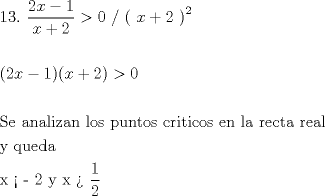 TEX: \[<br />\begin{gathered}<br />  13.{\kern 1pt} \;\frac{{2x - 1}}<br />{{x + 2}} > 0{\text{    /  ( }}x + 2{\text{ )}}^2  \hfill \\<br />   \hfill \\<br />  (2x - 1)(x + 2) > 0 \hfill \\<br />   \hfill \\<br />  {\text{Se analizan los puntos criticos en la recta real}} \hfill \\<br />  {\text{y queda}} \hfill \\<br />  {\text{x <  - 2   y  x  >  }}\frac{1}<br />{2} \hfill \\ <br />\end{gathered} <br />\]<br />