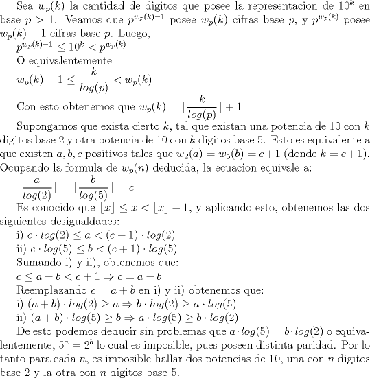 TEX: Sea $w_p(k)$ la cantidad de digitos que posee la representacion de $10^k$ en base $p>1$. Veamos que $p^{w_p(k)-1}$ posee $w_p(k)$ cifras base $p$, y $p^{w_p(k)}$ posee $w_p(k)+1$ cifras base $p$. Luego, <br /><br />$p^{w_p(k)-1}\leq 10^k <p^{w_p(k)}$<br /><br /> O equivalentemente <br /><br />$w_p(k)-1\leq \dfrac{k}{log (p)} <w_p(k)$<br /><br />Con esto obtenemos que $w_p(k)=\displaystyle \lfloor \dfrac{k}{log(p)}\rfloor +1$ <br /><br />Supongamos que exista cierto $k$, tal que existan una potencia de $10$ con $k$ digitos base $2$ y otra potencia de $10$ con $k$ digitos base $5$. Esto es equivalente a que existen $a,b,c$ positivos tales que $w_2(a)=w_5(b)=c+1$ (donde $k=c+1$). Ocupando la formula de $w_p(n)$ deducida, la ecuacion equivale a:<br /><br />$\lfloor \dfrac{a}{log (2)}\rfloor=\lfloor \dfrac {b}{log(5)}\rfloor=c$<br /><br />Es conocido que $\lfloor x\rfloor \leq x<\lfloor x\rfloor +1$, y aplicando esto, obtenemos las dos siguientes desigualdades:<br /><br />i) $c\cdot log(2)\leq a<(c+1)\cdot log (2)$<br /><br />ii) $c\cdot log(5)\leq b<(c+1)\cdot log (5)$<br /><br />Sumando i) y ii), obtenemos que:<br /><br />$c\leq a+b<c+1\Rightarrow c=a+b$<br /><br />Reemplazando $c=a+b$ en i) y ii) obtenemos que:<br /><br />i) $(a+b)\cdot log (2)\ge a\Rightarrow b\cdot log(2)\ge a\cdot log (5)$<br /><br />ii) $(a+b)\cdot log (5)\ge b\Rightarrow a\cdot log(5)\ge b\cdot log(2)$<br /><br />De esto podemos deducir sin problemas que $a\cdot log(5)=b\cdot log (2)$ o equivalentemente, $5^a=2^b$ lo cual es imposible, pues poseen distinta paridad. Por lo tanto para cada $n$, es imposible hallar dos potencias de $10$, una con $n$ digitos base $2$ y la otra con $n$ digitos base $5$.<br /><br />