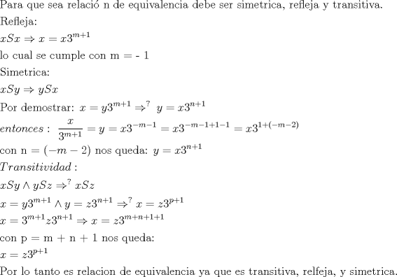 TEX: % MathType!MTEF!2!1!+-<br />% feaagaart1ev2aaatCvAUfeBSjuyZL2yd9gzLbvyNv2CaerbuLwBLn<br />% hiov2DGi1BTfMBaeXatLxBI9gBaebbnrfifHhDYfgasaacH8srps0l<br />% bbf9q8WrFfeuY-Hhbbf9v8qqaqFr0xc9pk0xbba9q8WqFfea0-yr0R<br />% Yxir-Jbba9q8aq0-yq-He9q8qqQ8frFve9Fve9Ff0dmeaabaqaciGa<br />% caGaaeqabaqaaeaadaaakqaabeqaaiaabcfacaqGHbGaaeOCaiaabg<br />% gacaqGGaGaaeyCaiaabwhacaqGLbGaaeiiaiaabohacaqGLbGaaeyy<br />% aiaabccacaqGYbGaaeyzaiaabYgacaqGHbGaae4yaiaabMgacaqGZd<br />% GaaeOBaiaabccacaqGKbGaaeyzaiaabccacaqGLbGaaeyCaiaabwha<br />% caqGPbGaaeODaiaabggacaqGSbGaaeyzaiaab6gacaqGJbGaaeyAai<br />% aabggacaqGGaGaaeizaiaabwgacaqGIbGaaeyzaiaabccacaqGJbGa<br />% aeyDaiaab2gacaqGWbGaaeiBaiaabMgacaqGYbGaaeiiaiaabohaca<br />% qGLbGaaeOCaiaabccacaqGZbGaaeyAaiaab2gacaqGLbGaaeiDaiaa<br />% bkhacaqGPbGaae4yaiaabggacaqGSaGaaeiiaiaabkhacaqGLbGaae<br />% OzaiaabYgacaqGLbGaaeOAaiaabggacaqGGaGaaeyEaiaabccacaqG<br />% 0bGaaeOCaiaabggacaqGUbGaae4CaiaabMgacaqG0bGaaeyAaiaabA<br />% hacaqGHbGaaeOlaaqaaiaabkfacaqGLbGaaeOzaiaabYgacaqGLbGa<br />% aeOAaiaabggacaqG6aaabaGaamiEaiaadofacaWG4bGaeyO0H4Taam<br />% iEaiabg2da9iaadIhacaaIZaWaaWbaaSqabeaacaWGTbGaey4kaSIa<br />% aGymaaaaaOqaaiaabYgacaqGVbGaaeiiaiaabogacaqG1bGaaeyyai<br />% aabYgacaqGGaGaae4CaiaabwgacaqGGaGaae4yaiaabwhacaqGTbGa<br />% aeiCaiaabYgacaqGLbGaaeiiaiaabogacaqGVbGaaeOBaiaabccaca<br />% qGTbGaaeypaiaab2cacaqGXaaabaGaae4uaiaabMgacaqGTbGaaeyz<br />% aiaabshacaqGYbGaaeyAaiaabogacaqGHbGaaeOoaaqaaiaadIhaca<br />% WGtbGaamyEaiabgkDiElaadMhacaWGtbGaamiEaiaabccaaeaacaqG<br />% qbGaae4BaiaabkhacaqGGaGaaeizaiaabwgacaqGTbGaae4Baiaabo<br />% hacaqG0bGaaeOCaiaabggacaqGYbGaaeOoaiaabccacaWG4bGaeyyp<br />% a0JaamyEaiaaiodadaahaaWcbeqaaiaad2gacqGHRaWkcaaIXaaaaO<br />% GaeyO0H49aaWbaaSqabeaacaGG-aGaaeiiaaaakiaadMhacqGH9aqp<br />% caWG4bGaaG4mamaaCaaaleqabaGaamOBaiabgUcaRiaaigdaaaaake<br />% aacaWGLbGaamOBaiaadshacaWGVbGaamOBaiaadogacaWGLbGaam4C<br />% aiaacQdacaqGGaWaaSaaaeaacaWG4baabaGaaG4mamaaCaaaleqaba<br />% GaamyBaiabgUcaRiaaigdaaaaaaOGaeyypa0JaamyEaiabg2da9iaa<br />% dIhacaaIZaWaaWbaaSqabeaacqGHsislcaWGTbGaeyOeI0IaaGymaa<br />% aakiabg2da9iaadIhacaaIZaWaaWbaaSqabeaacqGHsislcaWGTbGa<br />% eyOeI0IaaGymaiabgUcaRiaaigdacqGHsislcaaIXaaaaOGaeyypa0<br />% JaamiEaiaaiodadaahaaWcbeqaaiaaigdacqGHRaWkcaGGOaGaeyOe<br />% I0IaamyBaiabgkHiTiaaikdacaGGPaaaaaGcbaGaae4yaiaab+gaca<br />% qGUbGaaeiiaiaab6gacaqG9aGaaiikaiabgkHiTiaad2gacqGHsisl<br />% caaIYaGaaiykaiaabccacaqGUbGaae4BaiaabohacaqGGaGaaeyCai<br />% aabwhacaqGLbGaaeizaiaabggacaqG6aGaaeiiaiaadMhacqGH9aqp<br />% caWG4bGaaG4mamaaCaaaleqabaGaamOBaiabgUcaRiaaigdaaaaake<br />% aacaWGubGaamOCaiaadggacaWGUbGaam4CaiaadMgacaWG0bGaamyA<br />% aiaadAhacaWGPbGaamizaiaadggacaWGKbGaaiOoaaqaaiaadIhaca<br />% WGtbGaamyEaiabgEIizlaadMhacaWGtbGaamOEaiabgkDiEpaaCaaa<br />% leqabaGaai4paaaakiaadIhacaWGtbGaamOEaaqaaiaadIhacqGH9a<br />% qpcaWG5bGaaG4mamaaCaaaleqabaGaamyBaiabgUcaRiaaigdaaaGc<br />% cqGHNis2caWG5bGaeyypa0JaamOEaiaaiodadaahaaWcbeqaaiaad6<br />% gacqGHRaWkcaaIXaaaaOGaeyO0H49aaWbaaSqabeaacaGG-aaaaOGa<br />% amiEaiabg2da9iaadQhacaaIZaWaaWbaaSqabeaacaWGWbGaey4kaS<br />% IaaGymaaaaaOqaaiaadIhacqGH9aqpcaaIZaWaaWbaaSqabeaacaWG<br />% TbGaey4kaSIaaGymaaaakiaadQhacaaIZaWaaWbaaSqabeaacaWGUb<br />% Gaey4kaSIaaGymaaaakiabgkDiElaadIhacqGH9aqpcaWG6bGaaG4m<br />% amaaCaaaleqabaGaamyBaiabgUcaRiaad6gacqGHRaWkcaaIXaGaey<br />% 4kaSIaaGymaaaaaOqaaiaabogacaqGVbGaaeOBaiaabccacaqGWbGa<br />% aeypaiaab2gacaqGRaGaaeOBaiaabUcacaqGXaGaaeiiaiaab6gaca<br />% qGVbGaae4CaiaabccacaqGXbGaaeyDaiaabwgacaqGKbGaaeyyaiaa<br />% bQdaaeaacaWG4bGaeyypa0JaamOEaiaaiodadaahaaWcbeqaaiaadc<br />% hacqGHRaWkcaaIXaaaaaGcbaGaaeiuaiaab+gacaqGYbGaaeiiaiaa<br />% bYgacaqGVbGaaeiiaiaabshacaqGHbGaaeOBaiaabshacaqGVbGaae<br />% iiaiaabwgacaqGZbGaaeiiaiaabkhacaqGLbGaaeiBaiaabggacaqG<br />% JbGaaeyAaiaab+gacaqGUbGaaeiiaiaabsgacaqGLbGaaeiiaiaabw<br />% gacaqGXbGaaeyDaiaabMgacaqG2bGaaeyyaiaabYgacaqGLbGaaeOB<br />% aiaabogacaqGPbGaaeyyaiaabccacaqG5bGaaeyyaiaabccacaqGXb<br />% GaaeyDaiaabwgacaqGGaGaaeyzaiaabohacaqGGaGaaeiDaiaabkha<br />% caqGHbGaaeOBaiaabohacaqGPbGaaeiDaiaabMgacaqG2bGaaeyyai<br />% aabYcacaqGGaGaaeOCaiaabwgacaqGSbGaaeOzaiaabwgacaqGQbGa<br />% aeyyaiaabYcacaqGGaGaaeyEaiaabccacaqGZbGaaeyAaiaab2gaca<br />% qGLbGaaeiDaiaabkhacaqGPbGaae4yaiaabggacaqGUaaaaaa!C747!<br />\[<br />\begin{gathered}<br />  {\text{Para que sea relaci\'o n de equivalencia debe ser simetrica}}{\text{, refleja y transitiva}}{\text{.}} \hfill \\<br />  {\text{Refleja:}} \hfill \\<br />  xSx \Rightarrow x = x3^{m + 1}  \hfill \\<br />  {\text{lo cual se cumple con m =  - 1}} \hfill \\<br />  {\text{Simetrica:}} \hfill \\<br />  xSy \Rightarrow ySx{\text{ }} \hfill \\<br />  {\text{Por demostrar: }}x = y3^{m + 1}  \Rightarrow ^{?{\text{ }}} y = x3^{n + 1}  \hfill \\<br />  entonces:{\text{ }}\frac{x}<br />{{3^{m + 1} }} = y = x3^{ - m - 1}  = x3^{ - m - 1 + 1 - 1}  = x3^{1 + ( - m - 2)}  \hfill \\<br />  {\text{con n = }}( - m - 2){\text{ nos queda: }}y = x3^{n + 1}  \hfill \\<br />  Transitividad: \hfill \\<br />  xSy \wedge ySz \Rightarrow ^? xSz \hfill \\<br />  x = y3^{m + 1}  \wedge y = z3^{n + 1}  \Rightarrow ^? x = z3^{p + 1}  \hfill \\<br />  x = 3^{m + 1} z3^{n + 1}  \Rightarrow x = z3^{m + n + 1 + 1}  \hfill \\<br />  {\text{con p = m + n + 1 nos queda:}} \hfill \\<br />  x = z3^{p + 1}  \hfill \\<br />  {\text{Por lo tanto es relacion de equivalencia ya que es transitiva}}{\text{, relfeja}}{\text{, y simetrica}}{\text{.}} \hfill \\ <br />\end{gathered} <br />\]<br />