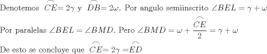 TEX: \[<br />\begin{gathered}<br />  \text{Denotemos } \stackrel{\displaystyle\frown}{CE} = 2\gamma \text{ y } \stackrel{\displaystyle\frown}{DB} = 2\omega \text{. Por angulo semiinscrito }\angle BEL = \gamma  + \omega  \hfill \\<br />  \text{Por paralelas }\angle BEL = \angle BMD.\text{ Pero }\angle BMD = \omega  + \frac{\stackrel{\displaystyle\frown}{CE}}<br />{2} = \gamma  + \omega  \hfill \\<br />  \text{De esto se concluye que } \stackrel{\displaystyle\frown}{CE} = 2\gamma  = \stackrel{\displaystyle\frown}{ED} \hfill \\ <br />\end{gathered} <br />\]