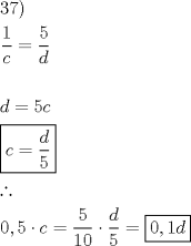 TEX: <br />\[<br />\begin{gathered}<br />  37) \hfill \\<br />  \frac{1}<br />{c} = \frac{5}<br />{d} \hfill \\<br />   \hfill \\<br />  d = 5c \hfill \\<br />  \boxed{c = \frac{d}<br />{5}} \hfill \\<br />  \therefore  \hfill \\<br />  0,5 \cdot c = \frac{5}<br />{{10}} \cdot \frac{d}<br />{5} = \boxed{0,1d} \hfill \\ <br />\end{gathered} <br />\]<br />