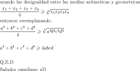 TEX: \[<br />\begin{gathered}<br />  {\text{ usando las desigualdad entre las medias aritmeticas y geometricas}} \hfill \\<br />  {\text{    }}\frac{{{\text{ }}x_1  + x_2  + x_3  + x_4 }}<br />{4} \geqslant \sqrt[4]{{{\text{x}}_{\text{1}} x_2 x_3 x_4 }} \hfill \\<br />  {\text{   entonces reeemplazando}}{\text{.}} \hfill \\<br />  {\text{    }}\frac{{{\text{a}}^{\text{4}}  + b^4  + c^4  + d^4 }}<br />{4} \geqslant \sqrt[4]{{a^4 b^4 c^4 d^4 }} \hfill \\<br />   \hfill \\<br />  {\text{     }}a^4  + b^4  + c^4  + d^4  \geqslant 4abcd \hfill \\<br />   \hfill \\<br />  {\text{       Q}}{\text{.E}}{\text{.D}} \hfill \\<br />  {\text{    Saludos camiliano  xD}} \hfill \\ <br />\end{gathered} <br />\]<br />