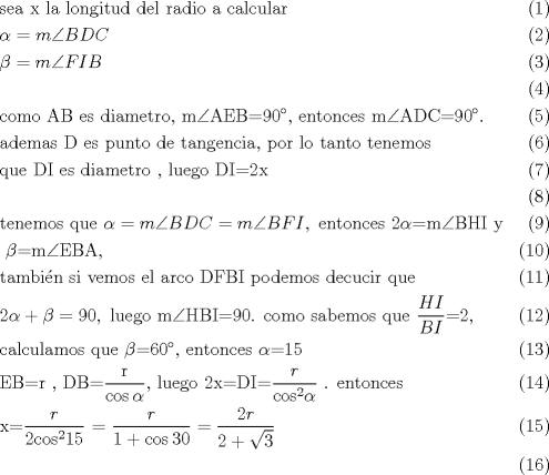 TEX: \begin{align}<br />  & \text{sea x la longitud del radio a calcular } \\ <br /> & \alpha =m\angle BDC \\ <br /> & \beta =m\angle FIB \\ <br /> &  \\ <br /> & \text{como AB es diametro}\text{, m}\angle \text{AEB=90 }\!\!{}^\circ\!\!\text{  }\text{, entonces m}\angle \text{ADC=90 }\!\!{}^\circ\!\!\text{ }\text{.} \\ <br /> & \text{ademas D es punto de tangencia}\text{, por lo tanto tenemos } \\ <br /> & \text{que DI es diametro }\text{, luego DI=2x} \\ <br /> &  \\ <br /> & \text{tenemos que }\alpha =m\angle BDC=m\angle BFI,\text{ entonces 2}\alpha \text{=m}\angle \text{BHI y} \\ <br /> & \text{ }\beta \text{=m}\angle \text{EBA}\text{, } \\ <br /> & \text{tambi }\!\!\acute{\mathrm{e}}\!\!\text{ n si vemos el arco DFBI podemos decucir que} \\ <br /> & 2\alpha +\beta =90,\text{ luego m}\angle \text{HBI=90}\text{. como sabemos que }\frac{HI}{BI}\text{=2}\text{, } \\ <br /> & \text{calculamos que }\beta \text{=60 }\!\!{}^\circ\!\!\text{ }\text{, entonces }\alpha \text{=15} \\ <br /> & \text{EB=r }\text{, DB=}\frac{\text{r}}{\cos \alpha }\text{, luego 2x=DI=}\frac{r}{{{\cos }^{2}}\alpha }\text{ }\text{. entonces } \\ <br /> & \text{x=}\frac{r}{2{{\cos }^{2}}15}\text{ = }\frac{r}{1+\cos 30}=\frac{2r}{2+\sqrt{3}} \\ <br />\end{align}