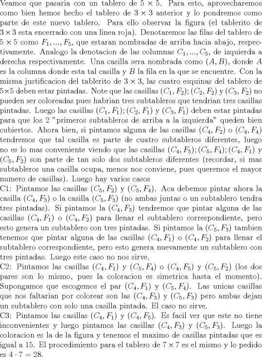 TEX: \noindent Veamos que pasaria con un tablero de $5\times 5$. Para esto, aprovecharemos como bien hemos hecho el tablero de $3\times 3$ anterior y lo pondremos como parte de este nuevo tablero. Para ello observar la figura (el tablerito de $3\times 3$ esta encerrado con una linea roja). Denotaremos las filas del tablero de $5\times 5$ como $F_1, ..., F_5$, que estaran nombradas de arriba hacia abajo, respectivamente. Analogo la denotacion de las columnas $C_1,...,C_5$, de izquierda a derecha respectivamente. Una casilla sera nombrada como $(A,B)$, donde $A$ es la columna donde esta tal casilla y $B$ la fila en la que se encuentre. Con la misma justificacion del tablerito de $3\times 3$, las cuatro esquinas del tablero de $5\times 5$ deben estar pintadas. Note que las casillas $(C_1,F_2); (C_2,F_2)$ y $(C_3,F_2)$ no pueden ser coloreadas pues habrian tres subtableros que tendrian tres casillas pintadas. Luego las casillas $(C_1,F_1);(C_2,F_1)$ y $(C_3,F_1)$ deben estar pintadas para que los 2 "primeros subtableros de arriba a la izquierda" queden bien cubiertos. Ahora bien, si pintamos alguna de las casillas $(C_4,F_2)$ o $(C_4,F_4)$ tendremos que tal casilla es parte de cuatro subtableros diferentes, luego no es lo mas conveniente viendo que las casillas $(C_4,F_5); (C_5,F_4); (C_4, F_1)$ y $(C_5,F_2)$ son parte de tan solo dos subtableros diferentes (recordar, si mas subtableros una casilla ocupa, menos nos conviene, pues queremos el mayor numero de casillas). Luego hay varios casos\\<br />C1: Pintamos las casillas $(C_5,F_2)$ y $(C_5,F_4)$. Aca debemos pintar ahora la casilla $(C_4,F_3)$ o la casilla $(C_5,F_3)$ (no ambas juntas o un subtablero tendra tres pintadas). Si pintamos la $(C_4,F_3)$ tendremos que pintar alguna de las casillas $(C_4,F_1)$ o $(C_4,F_2)$ para llenar el subtablero correspondiente, pero esto genera un subtablero con tres pintadas. Si pintamos la $(C_5,F_3)$ tambien tenemos que pintar alguna de las casillas $(C_4,F_1)$ o $(C_4,F_2)$ para llenar el subtablero correspondiente, pero esto genera nuevamente un subtablero con tres pintadas. Luego este caso no nos sirve.\\<br />C2: Pintamos las casillas $(C_4,F_1)$ y $(C_5,F_4)$ o $(C_4,F_5)$ y $(C_5,F_2)$ (los dos pares son lo mismo, pues la coloracion es simetrica hasta el momento). Supongamos que escogemos el par $(C_4,F_1)$ y $(C_5,F_4)$. Las unicas casillas que nos faltarian por colorear son las $(C_4,F_3)$ y $(C_5,F_3)$ pero ambas dejan un subtablero con solo una casilla pintada. El caso no sirve.\\<br />C3: Pintamos las casillas $(C_4,F_1)$ y $(C_4,F_5)$. Es facil ver que este no tiene inconvenientes y luego pintamos las casillas $(C_4,F_3)$ y $(C_5,F_3)$. Luego la coloracion es la de la figura y tenemos el maximo de casillas pintadas que es igual a $15$. El procedimiento para el tablero de $7\times 7$ es el mismo y lo pedido es $4\cdot 7=28$.