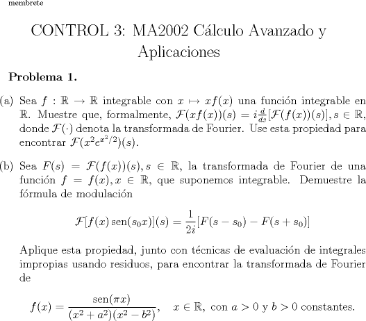 TEX: \renewcommand{\labelenumi}{(\alph{enumi})}<br />\scriptsize membrete<br />\begin{center}<br />\Large CONTROL 3: MA2002 Clculo Avanzado y Aplicaciones<br />\end{center}<br /><br />\normalsize \bfseries{Problema 1. }<br />\normalfont \begin{enumerate}<br />\item Sea $f:\mathbb{R} \to \mathbb{R}$ integrable con $x\mapsto xf(x)$ una funcin integrable en $\mathbb{R}$. Muestre que, formalmente, $\mathcal{F}(xf(x))(s)=i\frac{d}{ds}[\mathcal{F}(f(x))(s)], s\in \mathbb{R}$, donde $\mathcal{F} (\cdot )$ denota la transformada de Fourier. Use esta propiedad para encontrar $\mathcal{F}(x^2e^{x^2/2})(s)$.<br />\item Sea $F(s)=\mathcal{F}(f(x))(s), s\in \mathbb{R}$, la transformada de Fourier de una funcin $f=f(x),x\in \mathbb{R}$, que suponemos integrable. Demuestre la frmula de modulacin<br />$$\mathcal{F}[f(x)\operatorname{sen}(s_0x)](s)=\dfrac{1}{2i}[F(s-s_0) - F(s+s_0)]$$<br />Aplique esta propiedad, junto con tcnicas de evaluacin de integrales impropias usando residuos, para encontrar la transformada de Fourier de<br />$$f(x)=\dfrac{\operatorname{sen}(\pi x)}{(x^2+a^2)(x^2-b^2)},\quad x\in\mathbb{R}, \mbox{ con } a>0 \mbox{ y } b>0 \mbox{ constantes.}$$<br /><br />\end{enumerate}