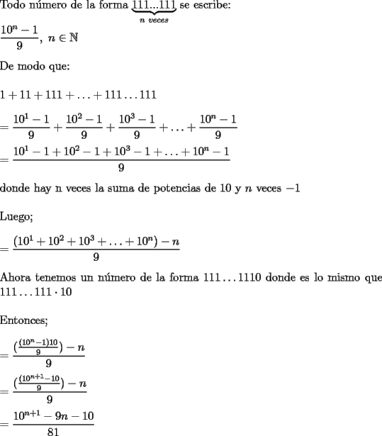 TEX: \noindent Todo n\'umero de la forma $\underbrace{111...111}_{n\ veces}$ se escribe: \\<br />\\<br />$\displaystyle \frac{10^n - 1}{9}, \  n \in \mathbb{N}$ \\<br />\\<br />De modo que: \\<br />\\<br />$1+11+111+\ldots+111 \ldots 111$ \\<br />\\<br />$=\displaystyle \frac{10^1- 1}{9}+\frac{10^2 - 1}{9}+\frac{10^3 - 1}{9}+ \ldots +\frac{10^n - 1}{9}$ \\<br />\\<br />$=\displaystyle \frac{10^1-1+10^2-1+10^3-1+ \ldots + 10^n-1}{9}$ \\<br />\\<br />donde hay n veces la suma de potencias de $10$ y $n$ veces $-1$ \\<br />\\<br />Luego; \\<br />\\<br />$=\displaystyle \frac{(10^1+10^2+10^3+ \ldots + 10^n)-n}{9}$ \\<br />\\<br />Ahora tenemos un n\'umero de la forma $111 \ldots 1110$ donde es lo mismo que  $111 \ldots 111 \cdot 10$ \\<br />\\<br />Entonces; \\<br />\\<br />$=\displaystyle \frac{(\frac{(10^n-1)10}{9})-n}{9}$ \\<br />\\<br />$=\displaystyle \frac{(\frac{(10^{n+1}-10}{9})-n}{9}$ \\<br />\\<br />$=\displaystyle \frac{10^{n+1}-9n-10}{81}$ \\<br />