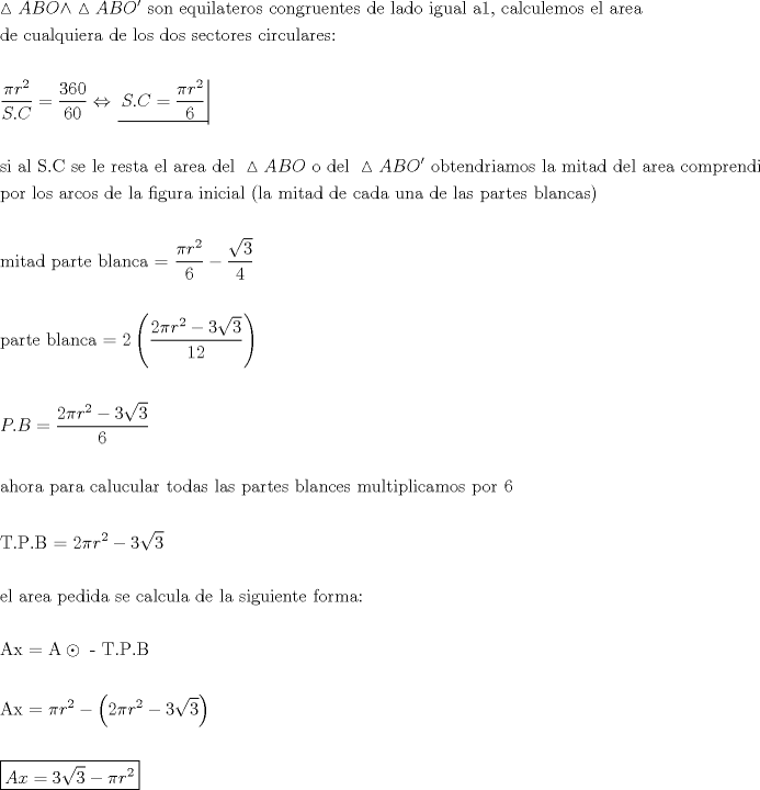 TEX: % MathType!MTEF!2!1!+-<br />% feaafiart1ev1aaatCvAUfeBSjuyZL2yd9gzLbvyNv2CaerbuLwBLn<br />% hiov2DGi1BTfMBaeXatLxBI9gBaerbd9wDYLwzYbItLDharqqtubsr<br />% 4rNCHbGeaGqiVu0Je9sqqrpepC0xbbL8F4rqqrFfpeea0xe9Lq-Jc9<br />% vqaqpepm0xbba9pwe9Q8fs0-yqaqpepae9pg0FirpepeKkFr0xfr-x<br />% fr-xb9adbaqaaeGaciGaaiaabeqaamaabaabaaGceaqabeaacqWIZw<br />% IvcaWGbbGaamOqaiaad+eacqGHNis2cqWIZwIvcaWGbbGaamOqaiqa<br />% d+eagaqbaiaabccacaqGZbGaae4Baiaab6gacaqGGaGaaeyzaiaabg<br />% hacaqG1bGaaeyAaiaabYgacaqGHbGaaeiDaiaabwgacaqGYbGaae4B<br />% aiaabohacaqGGaGaae4yaiaab+gacaqGUbGaae4zaiaabkhacaqG1b<br />% Gaaeyzaiaab6gacaqG0bGaaeyzaiaabohacaqGGaGaaeizaiaabwga<br />% caqGGaGaaeiBaiaabggacaqGKbGaae4BaiaabccacaqGPbGaae4zai<br />% aabwhacaqGHbGaaeiBaiaabccacaqGHbGaaeymaiaabYcacaqGGaGa<br />% ae4yaiaabggacaqGSbGaae4yaiaabwhacaqGSbGaaeyzaiaab2gaca<br />% qGVbGaae4CaiaabccacaqGLbGaaeiBaiaabccacaqGHbGaaeOCaiaa<br />% bwgacaqGHbaabaGaaeizaiaabwgacaqGGaGaae4yaiaabwhacaqGHb<br />% GaaeiBaiaabghacaqG1bGaaeyAaiaabwgacaqGYbGaaeyyaiaabcca<br />% caqGKbGaaeyzaiaabccacaqGSbGaae4BaiaabohacaqGGaGaaeizai<br />% aab+gacaqGZbGaaeiiaiaabohacaqGLbGaae4yaiaabshacaqGVbGa<br />% aeOCaiaabwgacaqGZbGaaeiiaiaabogacaqGPbGaaeOCaiaabogaca<br />% qG1bGaaeiBaiaabggacaqGYbGaaeyzaiaabohacaqG6aaabaaabaWa<br />% aSaaaeaacqaHapaCcaWGYbWaaWbaaSqabeaacaaIYaaaaaGcbaGaam<br />% 4uaiaac6cacaWGdbaaaiabg2da9maalaaabaGaaG4maiaaiAdacaaI<br />% WaaabaGaaGOnaiaaicdaaaGaeyi1HS9aaucfaeaacaWGtbGaaiOlai<br />% aadoeacqGH9aqpdaWcaaqaaiabec8aWjaadkhadaahaaWcbeqaaiaa<br />% ikdaaaaakeaacaaI2aaaaaaaaeaaaeaacaqGZbGaaeyAaiaabccaca<br />% qGHbGaaeiBaiaabccacaqGtbGaaeOlaiaaboeacaqGGaGaae4Caiaa<br />% bwgacaqGGaGaaeiBaiaabwgacaqGGaGaaeOCaiaabwgacaqGZbGaae<br />% iDaiaabggacaqGGaGaaeyzaiaabYgacaqGGaGaaeyyaiaabkhacaqG<br />% LbGaaeyyaiaabccacaqGKbGaaeyzaiaabYgacaqGGaGaeS4SLyLaam<br />% yqaiaadkeacaWGpbGaaeiiaiaab+gacaqGGaGaaeizaiaabwgacaqG<br />% SbGaaeiiaiabloBjwjaadgeacaWGcbGabm4tayaafaGaaeiiaiaab+<br />% gacaqGIbGaaeiDaiaabwgacaqGUbGaaeizaiaabkhacaqGPbGaaeyy<br />% aiaab2gacaqGVbGaae4CaiaabccacaqGSbGaaeyyaiaabccacaqGTb<br />% GaaeyAaiaabshacaqGHbGaaeizaiaabccacaqGKbGaaeyzaiaabYga<br />% caqGGaGaaeyyaiaabkhacaqGLbGaaeyyaiaabccacaqGJbGaae4Bai<br />% aab2gacaqGWbGaaeOCaiaabwgacaqGUbGaaeizaiaabMgacaqGHbaa<br />% baGaaeiCaiaab+gacaqGYbGaaeiiaiaabYgacaqGVbGaae4Caiaabc<br />% cacaqGHbGaaeOCaiaabogacaqGVbGaae4CaiaabccacaqGKbGaaeyz<br />% aiaabccacaqGSbGaaeyyaiaabccacaqGMbGaaeyAaiaabEgacaqG1b<br />% GaaeOCaiaabggacaqGGaGaaeyAaiaab6gacaqGPbGaae4yaiaabMga<br />% caqGHbGaaeiBaiaabccacaqGOaGaaeiBaiaabggacaqGGaGaaeyBai<br />% aabMgacaqG0bGaaeyyaiaabsgacaqGGaGaaeizaiaabwgacaqGGaGa<br />% ae4yaiaabggacaqGKbGaaeyyaiaabccacaqG1bGaaeOBaiaabggaca<br />% qGGaGaaeizaiaabwgacaqGGaGaaeiBaiaabggacaqGZbGaaeiiaiaa<br />% bchacaqGHbGaaeOCaiaabshacaqGLbGaae4CaiaabccacaqGIbGaae<br />% iBaiaabggacaqGUbGaae4yaiaabggacaqGZbGaaeykaaqaaaqaaiaa<br />% b2gacaqGPbGaaeiDaiaabggacaqGKbGaaeiiaiaabchacaqGHbGaae<br />% OCaiaabshacaqGLbGaaeiiaiaabkgacaqGSbGaaeyyaiaab6gacaqG<br />% JbGaaeyyaiaab2dadaWcaaqaaiabec8aWjaadkhadaahaaWcbeqaai<br />% aaikdaaaaakeaacaaI2aaaaiabgkHiTmaalaaabaWaaOaaaeaacaaI<br />% ZaaaleqaaaGcbaGaaGinaaaaaeaaaeaacaqGWbGaaeyyaiaabkhaca<br />% qG0bGaaeyzaiaabccacaqGIbGaaeiBaiaabggacaqGUbGaae4yaiaa<br />% bggacaqG9aGaaeOmamaabmaabaWaaSaaaeaacaaIYaGaeqiWdaNaam<br />% OCamaaCaaaleqabaGaaGOmaaaakiabgkHiTiaaiodadaGcaaqaaiaa<br />% iodaaSqabaaakeaacaqGXaGaaeOmaaaaaiaawIcacaGLPaaaaeaaae<br />% aacaWGqbGaaiOlaiaadkeacqGH9aqpdaWcaaqaaiaaikdacqaHapaC<br />% caWGYbWaaWbaaSqabeaacaaIYaaaaOGaeyOeI0IaaG4mamaakaaaba<br />% GaaG4maaWcbeaaaOqaaiaabAdaaaaabaaabaGaaeyyaiaabIgacaqG<br />% VbGaaeOCaiaabggacaqGGaGaaeiCaiaabggacaqGYbGaaeyyaiaabc<br />% cacaqGJbGaaeyyaiaabYgacaqG1bGaae4yaiaabwhacaqGSbGaaeyy<br />% aiaabkhacaqGGaGaaeiDaiaab+gacaqGKbGaaeyyaiaabohacaqGGa<br />% GaaeiBaiaabggacaqGZbGaaeiiaiaabchacaqGHbGaaeOCaiaabsha<br />% caqGLbGaae4CaiaabccacaqGIbGaaeiBaiaabggacaqGUbGaae4yai<br />% aabwgacaqGZbGaaeiiaiaab2gacaqG1bGaaeiBaiaabshacaqGPbGa<br />% aeiCaiaabYgacaqGPbGaae4yaiaabggacaqGTbGaae4Baiaabohaca<br />% qGGaGaaeiCaiaab+gacaqGYbGaaeiiaiaabAdaaeaaaeaacaqGubGa<br />% aeOlaiaabcfacaqGUaGaaeOqaiaab2dacaaIYaGaeqiWdaNaamOCam<br />% aaCaaaleqabaGaaGOmaaaakiabgkHiTiaaiodadaGcaaqaaiaaioda<br />% aSqabaaakeaaaeaacaqGLbGaaeiBaiaabccacaqGHbGaaeOCaiaabw<br />% gacaqGHbGaaeiiaiaabchacaqGLbGaaeizaiaabMgacaqGKbGaaeyy<br />% aiaabccacaqGZbGaaeyzaiaabccacaqGJbGaaeyyaiaabYgacaqGJb<br />% GaaeyDaiaabYgacaqGHbGaaeiiaiaabsgacaqGLbGaaeiiaiaabYga<br />% caqGHbGaaeiiaiaabohacaqGPbGaae4zaiaabwhacaqGPbGaaeyzai<br />% aab6gacaqG0bGaaeyzaiaabccacaqGMbGaae4BaiaabkhacaqGTbGa<br />% aeyyaiaabQdaaeaaaeaacaqGbbGaaeiEaiaab2dacaqGbbGaeSyMIu<br />% MaaeylaiaabsfacaqGUaGaaeiuaiaab6cacaqGcbaabaaabaGaaeyq<br />% aiaabIhacaqG9aGaeqiWdaNaamOCamaaCaaaleqabaGaaGOmaaaaki<br />% abgkHiTmaabmaabaGaaGOmaiabec8aWjaadkhadaahaaWcbeqaaiaa<br />% ikdaaaGccqGHsislcaaIZaWaaOaaaeaacaaIZaaaleqaaaGccaGLOa<br />% GaayzkaaaabaaabaWaauIhaeaacaWGbbGaamiEaiabg2da9iaaioda<br />% daGcaaqaaiaaiodaaSqabaGccqGHsislcqaHapaCcaWGYbWaaWbaaS<br />% qabeaacaaIYaaaaaaaaaaa!13AA!<br />\[<br />\begin{gathered}<br />  \vartriangle ABO \wedge \vartriangle ABO'{\text{ son equilateros congruentes de lado igual a1}}{\text{, calculemos el area}} \hfill \\<br />  {\text{de cualquiera de los dos sectores circulares:}} \hfill \\<br />   \hfill \\<br />  \frac{{\pi r^2 }}<br />{{S.C}} = \frac{{360}}<br />{{60}} \Leftrightarrow \left. {\underline {\, <br /> {S.C = \frac{{\pi r^2 }}<br />{6}} \,}}\! \right|  \hfill \\<br />   \hfill \\<br />  {\text{si al S}}{\text{.C se le resta el area del }}\vartriangle ABO{\text{ o del }}\vartriangle ABO'{\text{ obtendriamos la mitad del area comprendia}} \hfill \\<br />  {\text{por los arcos de la figura inicial (la mitad de cada una de las partes blancas)}} \hfill \\<br />   \hfill \\<br />  {\text{mitad parte blanca = }}\frac{{\pi r^2 }}<br />{6} - \frac{{\sqrt 3 }}<br />{4} \hfill \\<br />   \hfill \\<br />  {\text{parte blanca = 2}}\left( {\frac{{2\pi r^2  - 3\sqrt 3 }}<br />{{{\text{12}}}}} \right) \hfill \\<br />   \hfill \\<br />  P.B = \frac{{2\pi r^2  - 3\sqrt 3 }}<br />{{\text{6}}} \hfill \\<br />   \hfill \\<br />  {\text{ahora para calucular todas las partes blances multiplicamos por 6}} \hfill \\<br />   \hfill \\<br />  {\text{T}}{\text{.P}}{\text{.B = }}2\pi r^2  - 3\sqrt 3  \hfill \\<br />   \hfill \\<br />  {\text{el area pedida se calcula de la siguiente forma:}} \hfill \\<br />   \hfill \\<br />  {\text{Ax = A}} \odot {\text{ - T}}{\text{.P}}{\text{.B}} \hfill \\<br />   \hfill \\<br />  {\text{Ax = }}\pi r^2  - \left( {2\pi r^2  - 3\sqrt 3 } \right) \hfill \\<br />   \hfill \\<br />  \boxed{Ax = 3\sqrt 3  - \pi r^2 } \hfill \\ <br />\end{gathered} <br />\]<br />