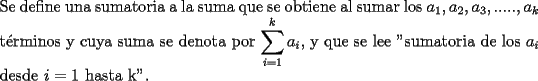 TEX: \noindent Se define una sumatoria a la suma que se obtiene al sumar los $a_1, a_2, a_3, ....., a_k$ t\'erminos y cuya suma se denota por $\displaystyle\sum_{i=1}^{k}a_i$, y que se lee "sumatoria de los $a_i$ desde $i=1$ hasta k".