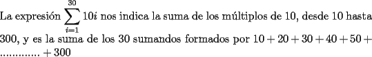 TEX: \noindent La expresi\'on $\displaystyle\sum_{i=1}^{30}10i$ nos indica la suma de los m\'ultiplos de 10, desde 10 hasta 300, y es la suma de los 30 sumandos formados por $10+20+30+40+50+ ............. +300$