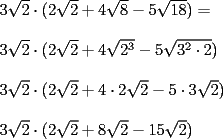 TEX: \noindent $3\sqrt{2} \cdot (2\sqrt{2}+4\sqrt{8}-5\sqrt{18})= \\ <br />\\ <br />3\sqrt{2} \cdot (2\sqrt{2}+4\sqrt{2^3}-5\sqrt{3^2 \cdot 2}) \\<br />\\ <br />3\sqrt{2} \cdot (2\sqrt{2}+4\cdot 2\sqrt{2}-5\cdot 3\sqrt{2}) \\<br />\\ <br />3\sqrt{2} \cdot (2\sqrt{2}+8\sqrt{2}-15\sqrt{2}) \\<br />$