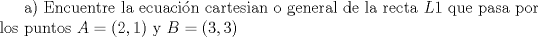 TEX: a) Encuentre la ecuacin cartesian o general de la recta $L1$ que pasa por los puntos $A=(2,1)$  y $B=(3,3)$