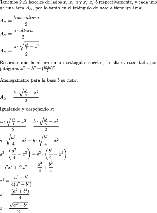 TEX: <br />\noindent Tenemos 2 $\triangle$ isoceles de lados $x,\ x,\ a$ y $x,\ x,\ b$ respectivamente, y cada uno de una \'area $A_{\triangle}$, por lo tanto en el tri\'angulo de base a tiene un \'area: \\ <br />\\ <br />$A_{\triangle}= \displaystyle \frac{base \cdot altura}{2}$ \\<br />\\ <br />$A_{\triangle}=\displaystyle \frac{a \cdot altura}{2}$ \\<br />\\ <br />$A_{\triangle}= \displaystyle \frac{a \cdot \sqrt{\frac{a^2}{4}-x^2}}{2}$ \\<br />\\<br />Recordar que la altura en un tri\'angulo isoceles, la altura esta dada por pit\'agoras $x^2=h^2+(\frac{base}{2})^2$ \\<br />\\ <br />Analogamente para la base $b$ se tiene: \\<br />\\<br />$A_{\triangle}= \displaystyle \frac{b \cdot \sqrt{\frac{b^2}{4}-x^2}}{2}$ \\<br />\\<br />Igualando y despejando $x$: \\<br />\\<br />$\displaystyle \frac{a \cdot \sqrt{\frac{a^2}{4}-x^2}}{2}= \displaystyle \frac{b \cdot \sqrt{\frac{b^2}{4}-x^2}}{2}$ \\<br />\\<br />$\displaystyle a \cdot \sqrt{\frac{a^2}{4}-x^2}= \displaystyle b \cdot \sqrt{\frac{b^2}{4}-x^2}$ \\<br />\\<br />$\displaystyle a^2 \cdot \left(\frac{a^2}{4}-x^2 \right)= \displaystyle b^2 \cdot \left(\frac{b^2}{4}-x^2 \right)$ \\<br />\\<br />$-a^2x^2+b^2x^2= \displaystyle -\frac{a^2}{4}+\frac{b^2}{4}$ \\<br />\\<br />$x^2=\displaystyle \frac{a^4-b^4}{4(a^2-b^2)}$ \\<br />\\<br />$x^2= \displaystyle \frac{(a^2+b^2)}{4}$ \\<br />\\<br />$x= \displaystyle \frac{\sqrt{a^2+b^2}}{2}$ \\<br />