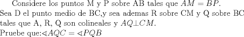 TEX:  Considere los puntos M y P sobre AB tales que $AM=BP$. \\ <br /> Sea D el punto medio de BC,y sea ademas R sobre CM y Q sobre BC \\ <br /> tales que A, R, Q son colineales  y $AQ\bot CM$. \\ <br /> Pruebe que:$\sphericalangle AQC=\sphericalangle PQB$ \\ 