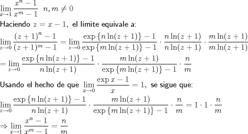 TEX: \[<br />\begin{gathered}<br />  \mathop {\lim }\limits_{x \to 1} \frac{{x^n  - 1}}<br />{{x^m  - 1}}\;\;n,m \ne 0 \hfill \\<br />  {\textsf{Haciendo }}z = x - 1,{\textsf{ el limite equivale a:}} \hfill \\<br />  \mathop {\lim }\limits_{z \to 0} \frac{{\left( {z + 1} \right)^n  - 1}}<br />{{(z + 1)^m  - 1}} = \mathop {\lim }\limits_{z \to 0} \frac{{\exp \left\{ {n\ln (z + 1)} \right\} - 1}}<br />{{\exp \left\{ {m\ln (z + 1)} \right\} - 1}} \cdot \frac{{n\ln (z + 1)}}<br />{{n\ln (z + 1)}} \cdot \frac{{m\ln (z + 1)}}<br />{{m\ln (z + 1)}} \hfill \\<br />   = \mathop {\lim }\limits_{z \to 0} \frac{{\exp \left\{ {n\ln (z + 1)} \right\} - 1}}<br />{{n\ln (z + 1)}} \cdot \frac{{m\ln (z + 1)}}<br />{{\exp \left\{ {m\ln (z + 1)} \right\} - 1}} \cdot \frac{n}<br />{m} \hfill \\<br />  {\textsf{Usando el hecho de que }}\mathop {\lim }\limits_{x \to 0} \frac{{\exp x - 1}}<br />{x} = 1,{\textsf{ se sigue que:}} \hfill \\<br />  \mathop {\lim }\limits_{z \to 0} \frac{{\exp \left\{ {n\ln (z + 1)} \right\} - 1}}<br />{{n\ln (z + 1)}} \cdot \frac{{m\ln (z + 1)}}<br />{{\exp \left\{ {m\ln (z + 1)} \right\} - 1}} \cdot \frac{n}<br />{m} = 1 \cdot 1 \cdot \frac{n}<br />{m} \hfill \\<br />   \Rightarrow \mathop {\lim }\limits_{x \to 1} \frac{{x^n  - 1}}<br />{{x^m  - 1}} = \frac{n}<br />{m} \hfill \\ <br />\end{gathered} <br />\]<br />