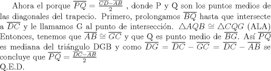 TEX:  Ahora el porque $\overline{PQ}=\frac{\overline{CD}-\overline{AB}}{2}$ ,  donde P y Q son los puntos medios de las diagonales del trapecio.   Primero, prolongamos $\overline{BQ}$ hasta que intersecte a $\overline{DC}$ y le llamamos G  al punto de interseccin.  $\triangle{AQB}\cong\triangle{CQG}$ (ALA) Entonces, tenemos que $ \overline{AB}\cong \overline{GC}$ y que Q es punto medio de $\overline{BG}$.   As $\overline{PQ}$ es mediana del tringulo DGB y como $\overline{DG}=\overline{DC}-\overline{GC}=\overline{DC}-\overline{AB}$ se concluye que $\overline{PQ}=\frac{\overline{DC}-\overline{AB}}{2}$     \\    Q.E.D.