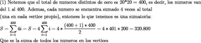 TEX: <br />\[<br />\begin{gathered}<br />  {\text{(1) Notemos que el total de numeros distintos de cero es 20*20 = 400}}{\text{, es decir}}{\text{, los numeros van}} \hfill \\<br />  {\text{del 1 al 400. Ademas}}{\text{, cada numero se encuentra sumado 4 veces al total}} \hfill \\<br />  {\text{(una en cada vertice propio)}}{\text{, entonces lo que tenemos es una sumatoria:}} \hfill \\<br />  S = \sum\limits_{i = 1}^{400} {4i}  = S = 4\sum\limits_{i = 1}^{400} i  = 4*\frac{{(400 + 1)*400}}<br />{2} = 4*401*200 = {\text{320}}{\text{.800}} \hfill \\<br />  {\text{Que es la suma de todos los numeros en los vertices}} \hfill \\ <br />\end{gathered} <br />\]<br />