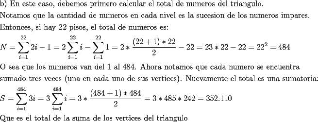 TEX: <br />\[<br />\begin{gathered}<br />  {\text{b) En este caso}}{\text{, debemos primero calcular el total de numeros del triangulo}}{\text{.}} \hfill \\<br />  {\text{Notamos que la cantidad de numeros en cada nivel es la sucesion de los numeros impares}}{\text{.}} \hfill \\<br />  {\text{Entonces}}{\text{, si hay 22 pisos}}{\text{, el total de numeros es:}} \hfill \\<br />  N = \sum\limits_{i = 1}^{22} {2i - 1}  = 2\sum\limits_{i = 1}^{22} i  - \sum\limits_{i = 1}^{22} 1  = 2*\frac{{(22 + 1)*22}}<br />{2} - 22 = 23*22 - 22 = 22^2  = 484 \hfill \\<br />  {\text{O sea que los numeros van del 1 al 484}}{\text{. Ahora notamos que cada numero se encuentra}} \hfill \\<br />  {\text{sumado tres veces (una en cada uno de sus vertices)}}{\text{. Nuevamente el total es una sumatoria:}} \hfill \\<br />  S = \sum\limits_{i = 1}^{484} {3i}  = 3\sum\limits_{i = 1}^{484} i  = 3*\frac{{(484 + 1)*484}}<br />{2} = 3*485*242 = 352.110 \hfill \\<br />  {\text{Que es el total de la suma de los vertices del triangulo}} \hfill \\ <br />\end{gathered} <br />\]<br />