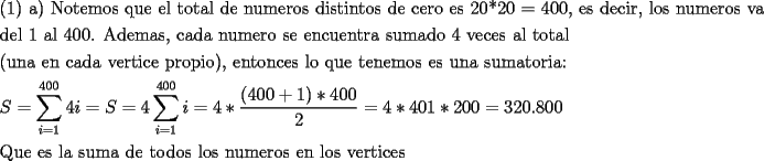 TEX: <br />\[<br />\begin{gathered}<br />  {\text{(1) a) Notemos que el total de numeros distintos de cero es 20*20 = 400}}{\text{, es decir}}{\text{, los numeros van}} \hfill \\<br />  {\text{del 1 al 400. Ademas}}{\text{, cada numero se encuentra sumado 4 veces al total}} \hfill \\<br />  {\text{(una en cada vertice propio)}}{\text{, entonces lo que tenemos es una sumatoria:}} \hfill \\<br />  S = \sum\limits_{i = 1}^{400} {4i}  = S = 4\sum\limits_{i = 1}^{400} i  = 4*\frac{{(400 + 1)*400}}<br />{2} = 4*401*200 = {\text{320}}{\text{.800}} \hfill \\<br />  {\text{Que es la suma de todos los numeros en los vertices}} \hfill \\ <br />\end{gathered} <br />\]<br />